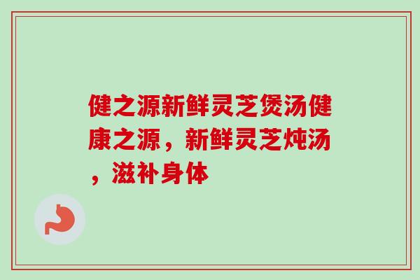 健之源新鲜灵芝煲汤健康之源，新鲜灵芝炖汤，滋补身体