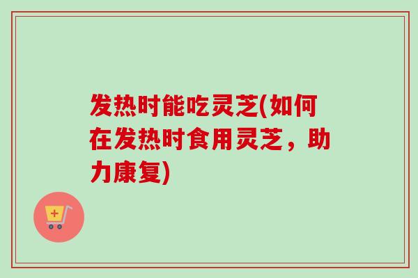 发热时能吃灵芝(如何在发热时食用灵芝，助力康复)