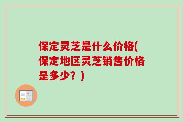 保定灵芝是什么价格(保定地区灵芝销售价格是多少？)