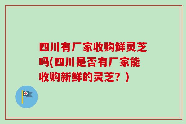 四川有厂家收购鲜灵芝吗(四川是否有厂家能收购新鲜的灵芝？)