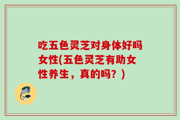 吃五色灵芝对身体好吗女性(五色灵芝有助女性养生，真的吗？)