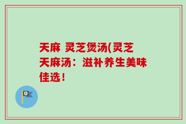 天麻 灵芝煲汤(灵芝天麻汤：滋补养生美味佳选！