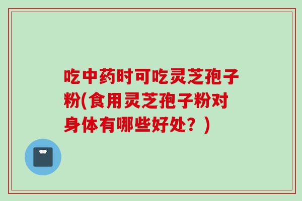 吃中药时可吃灵芝孢子粉(食用灵芝孢子粉对身体有哪些好处？)