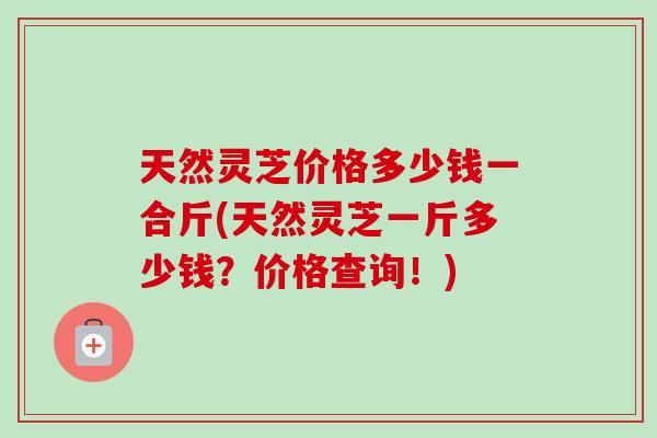 天然灵芝价格多少钱一合斤(天然灵芝一斤多少钱？价格查询！)
