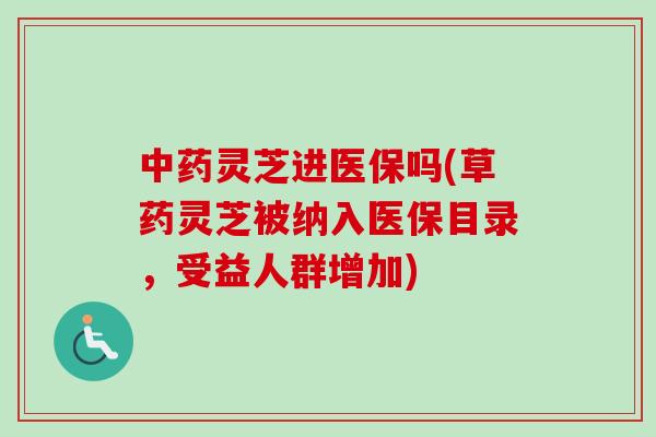 中药灵芝进医保吗(草药灵芝被纳入医保目录，受益人群增加)