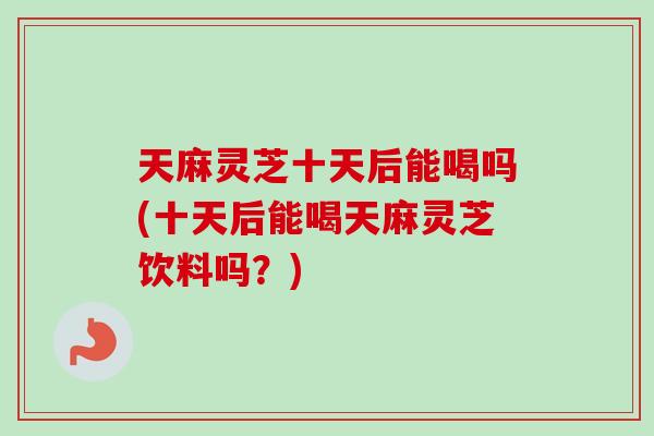 天麻灵芝十天后能喝吗(十天后能喝天麻灵芝饮料吗？)