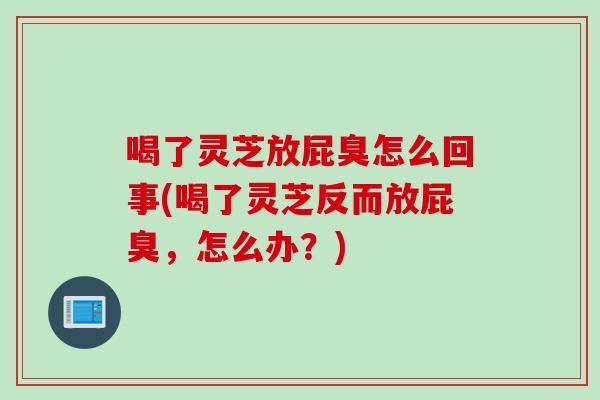 喝了灵芝放屁臭怎么回事(喝了灵芝反而放屁臭，怎么办？)