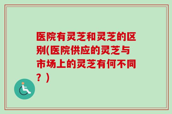 医院有灵芝和灵芝的区别(医院供应的灵芝与市场上的灵芝有何不同？)