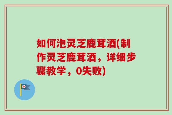 如何泡灵芝鹿茸酒(制作灵芝鹿茸酒，详细步骤教学，0失败)