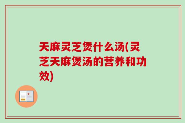 天麻灵芝煲什么汤(灵芝天麻煲汤的营养和功效)