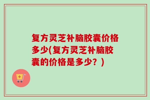 复方灵芝补脑胶囊价格多少(复方灵芝补脑胶囊的价格是多少？)