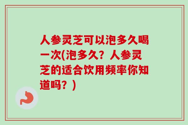 人参灵芝可以泡多久喝一次(泡多久？人参灵芝的适合饮用频率你知道吗？)