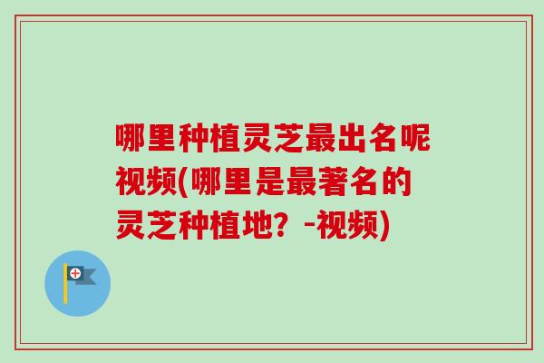哪里种植灵芝最出名呢视频(哪里是最著名的灵芝种植地？-视频)