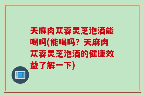 天麻肉苁蓉灵芝泡酒能喝吗(能喝吗？天麻肉苁蓉灵芝泡酒的健康效益了解一下)