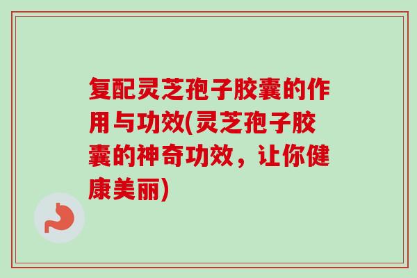 复配灵芝孢子胶囊的作用与功效(灵芝孢子胶囊的神奇功效，让你健康美丽)
