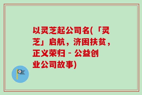 以灵芝起公司名(「灵芝」启航，济困扶贫，正义荣归 - 公益创业公司故事)