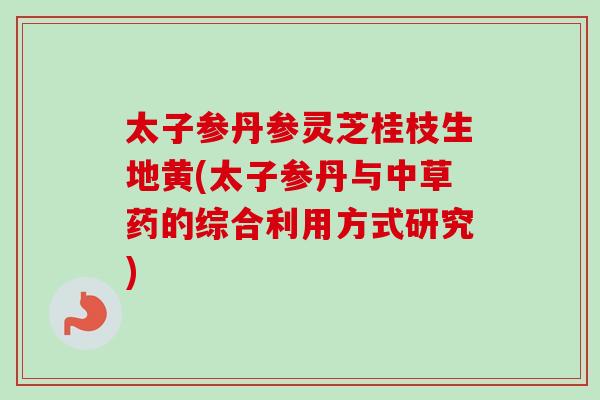 太子参丹参灵芝桂枝生地黄(太子参丹与中草药的综合利用方式研究)