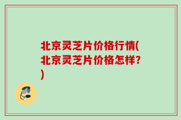北京灵芝片价格行情(北京灵芝片价格怎样？)