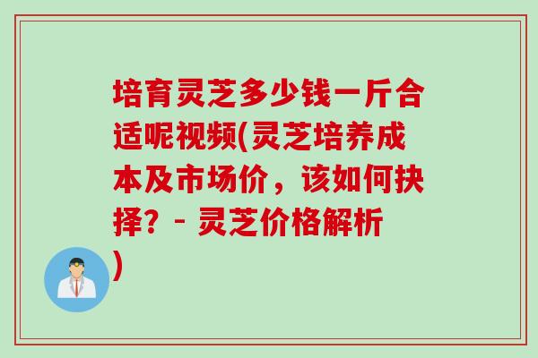 培育灵芝多少钱一斤合适呢视频(灵芝培养成本及市场价，该如何抉择？- 灵芝价格解析)
