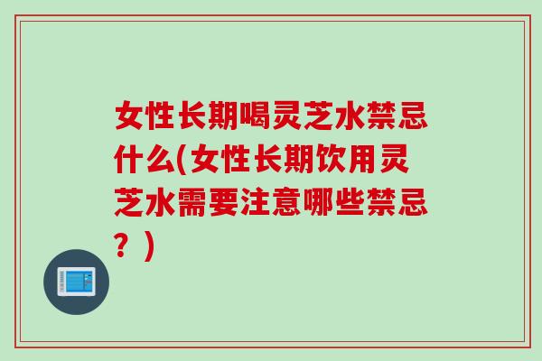 女性长期喝灵芝水禁忌什么(女性长期饮用灵芝水需要注意哪些禁忌？)