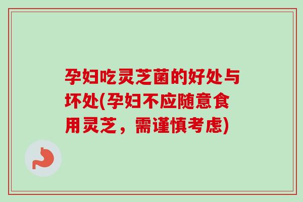 孕妇吃灵芝菌的好处与坏处(孕妇不应随意食用灵芝，需谨慎考虑)