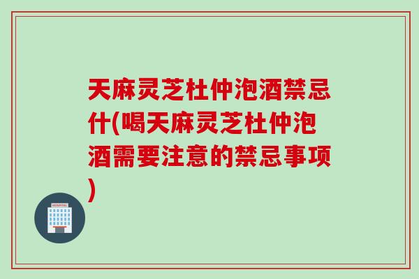 天麻灵芝杜仲泡酒禁忌什(喝天麻灵芝杜仲泡酒需要注意的禁忌事项)