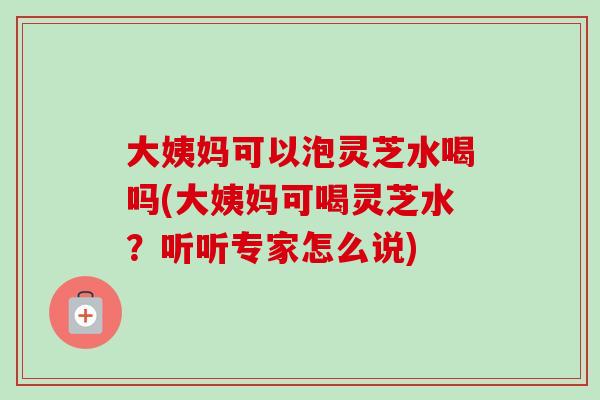 大姨妈可以泡灵芝水喝吗(大姨妈可喝灵芝水？听听专家怎么说)