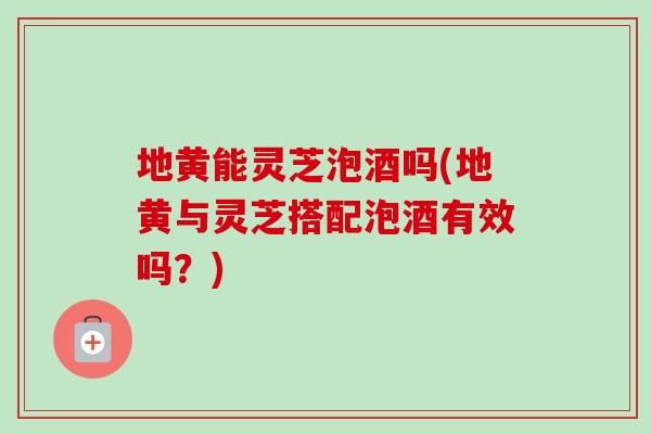 地黄能灵芝泡酒吗(地黄与灵芝搭配泡酒有效吗？)