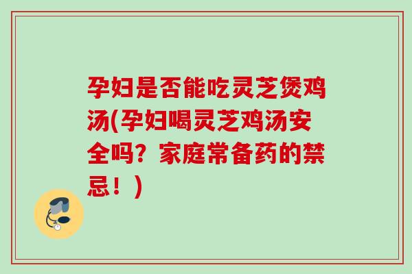 孕妇是否能吃灵芝煲鸡汤(孕妇喝灵芝鸡汤安全吗？家庭常备药的禁忌！)