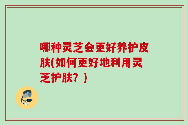 哪种灵芝会更好养护皮肤(如何更好地利用灵芝护肤？)