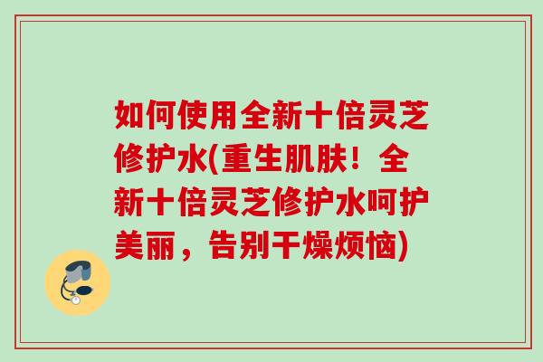 如何使用全新十倍灵芝修护水(重生肌肤！全新十倍灵芝修护水呵护美丽，告别干燥烦恼)