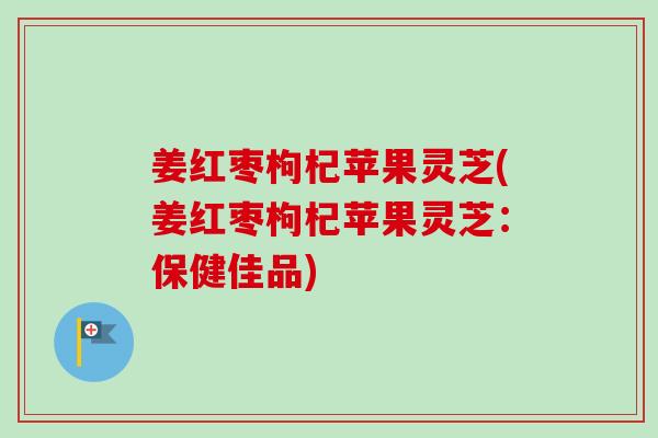 姜红枣枸杞苹果灵芝(姜红枣枸杞苹果灵芝：保健佳品)