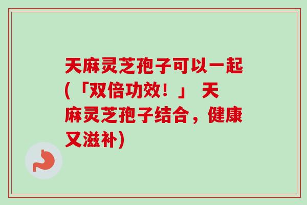 天麻灵芝孢子可以一起(「双倍功效！」 天麻灵芝孢子结合，健康又滋补)