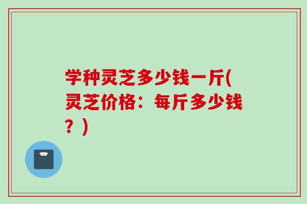 学种灵芝多少钱一斤(灵芝价格：每斤多少钱？)