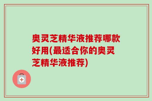 奥灵芝精华液推荐哪款好用(最适合你的奥灵芝精华液推荐)