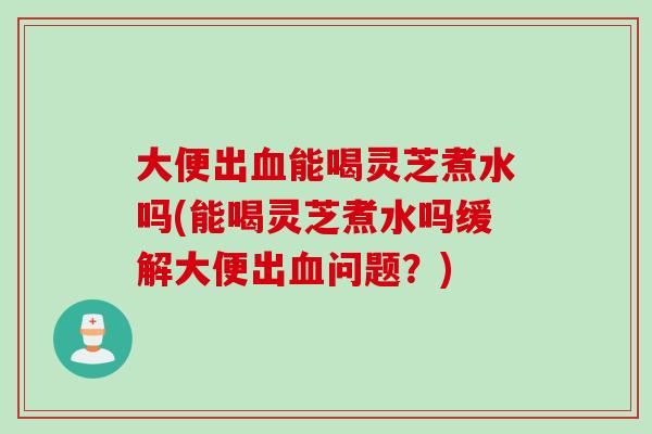 大便出血能喝灵芝煮水吗(能喝灵芝煮水吗缓解大便出血问题？)