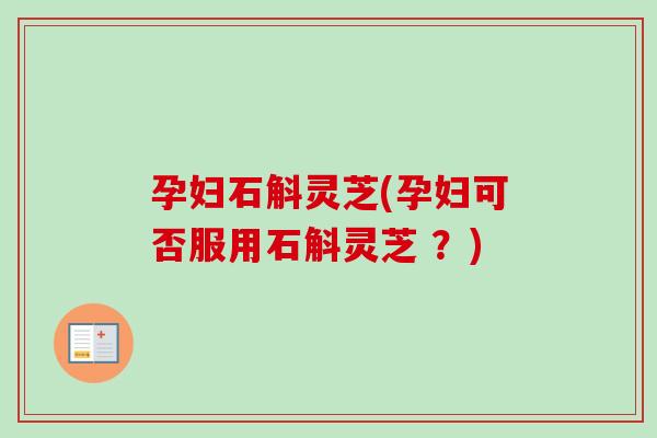 孕妇石斛灵芝(孕妇可否服用石斛灵芝 ？)