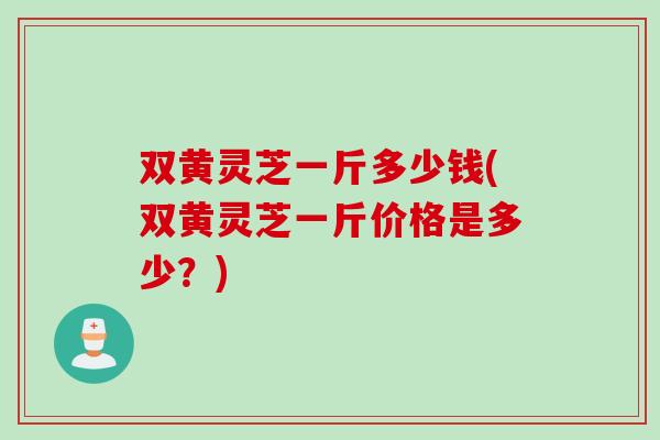 双黄灵芝一斤多少钱(双黄灵芝一斤价格是多少？)
