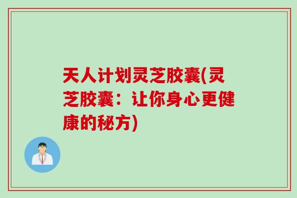 天人计划灵芝胶囊(灵芝胶囊：让你身心更健康的秘方)