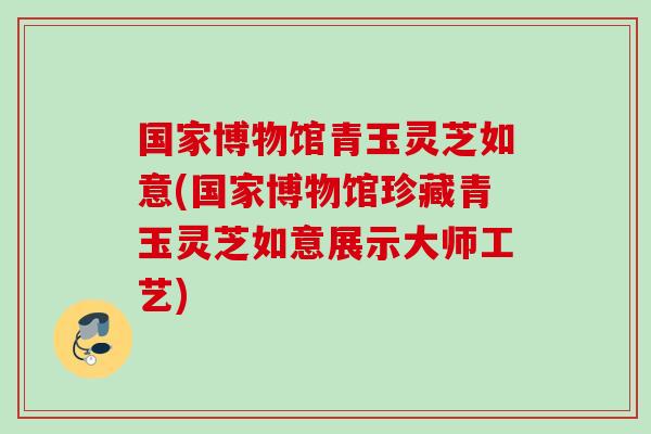 国家博物馆青玉灵芝如意(国家博物馆珍藏青玉灵芝如意展示大师工艺)