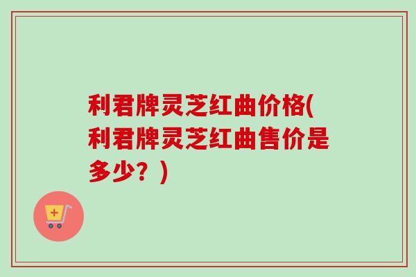 利君牌灵芝红曲价格(利君牌灵芝红曲售价是多少?) 利君牌灵芝红曲价格(利君牌灵芝红曲售价是多少?)