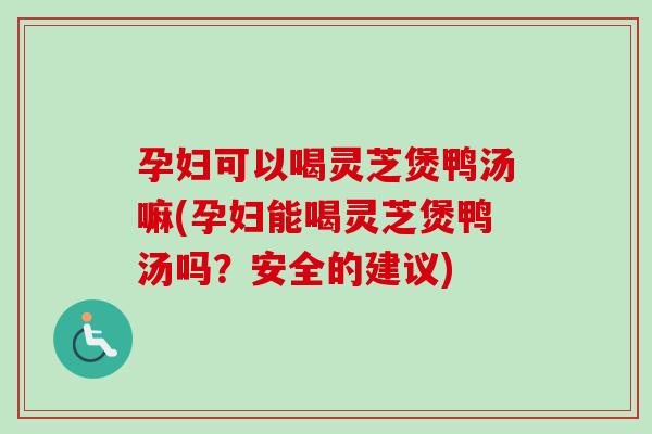 孕妇可以喝灵芝煲鸭汤嘛(孕妇能喝灵芝煲鸭汤吗？安全的建议)