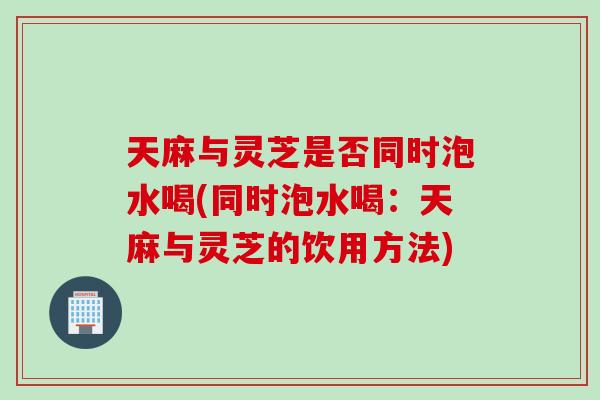 天麻与灵芝是否同时泡水喝(同时泡水喝：天麻与灵芝的饮用方法)