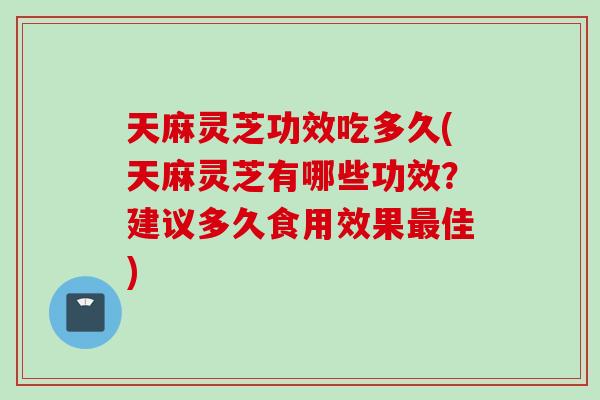 天麻灵芝功效吃多久(天麻灵芝有哪些功效？建议多久食用效果最佳)