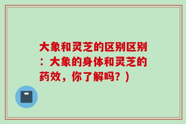 大象和灵芝的区别区别：大象的身体和灵芝的药效，你了解吗？)