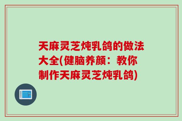 天麻灵芝炖乳鸽的做法大全(健脑养颜：教你制作天麻灵芝炖乳鸽)