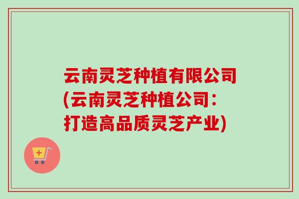 云南灵芝种植有限公司(云南灵芝种植公司：打造高品质灵芝产业)