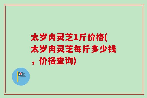 太岁肉灵芝1斤价格(太岁肉灵芝每斤多少钱，价格查询)