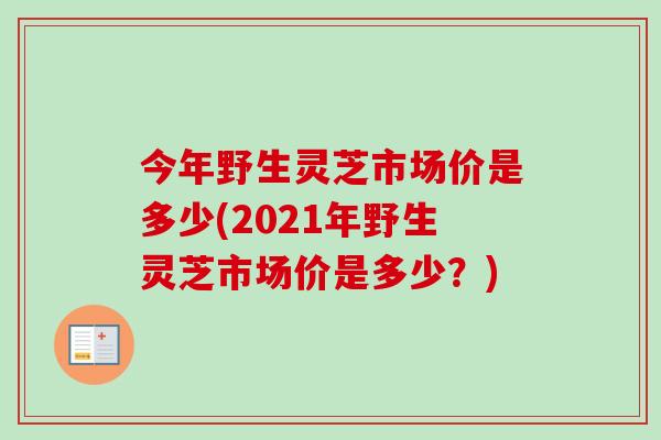 今年野生灵芝市场价是多少(2021年野生灵芝市场价是多少？)