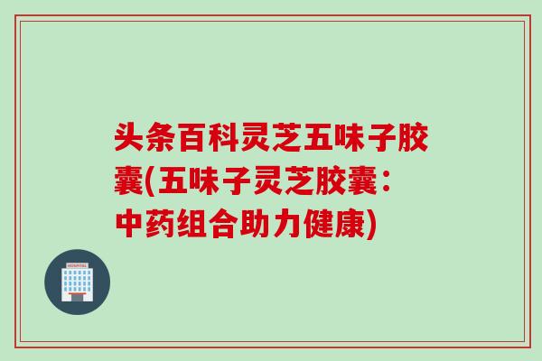 头条百科灵芝五味子胶囊(五味子灵芝胶囊：中药组合助力健康)